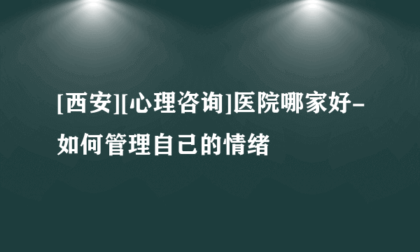 [西安][心理咨询]医院哪家好-如何管理自己的情绪
