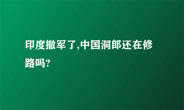 印度撤军了,中国洞郎还在修路吗?
