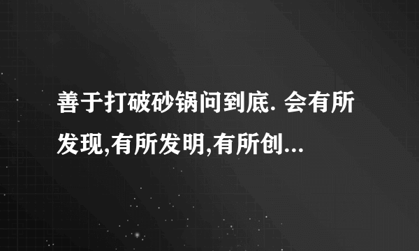 善于打破砂锅问到底. 会有所发现,有所发明,有所创造,有所成就用三个关联词