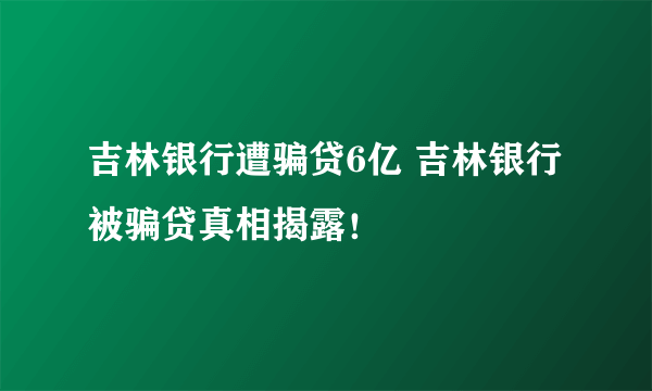 吉林银行遭骗贷6亿 吉林银行被骗贷真相揭露！