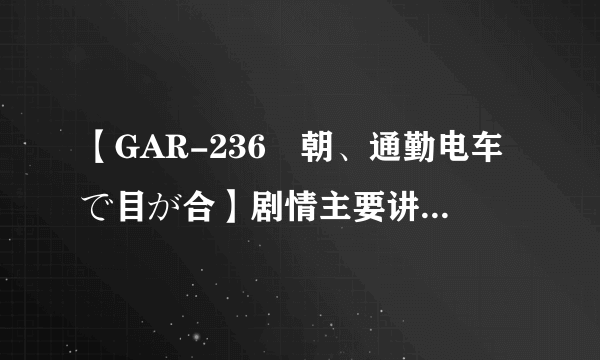 【GAR-236毎朝、通勤电车で目が合】剧情主要讲了什么，日文听不懂啊？
