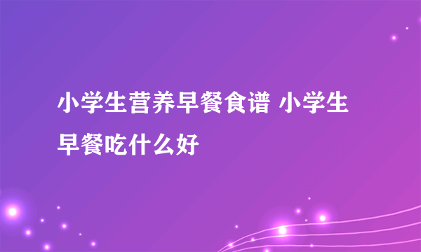 小学生营养早餐食谱 小学生早餐吃什么好