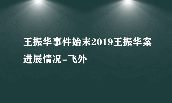 王振华事件始末2019王振华案进展情况-飞外