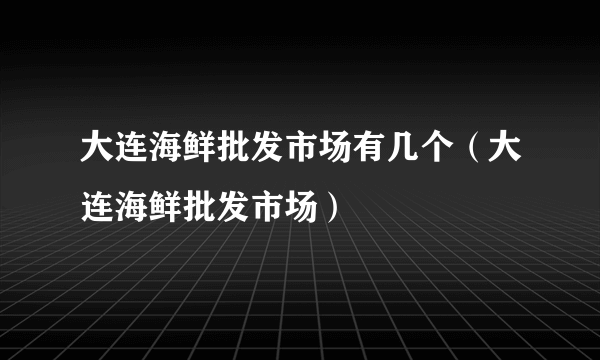 大连海鲜批发市场有几个（大连海鲜批发市场）