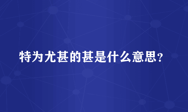 特为尤甚的甚是什么意思？