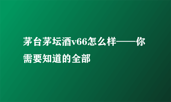 茅台茅坛酒v66怎么样——你需要知道的全部