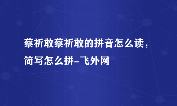 蔡祈敢蔡祈敢的拼音怎么读，简写怎么拼-飞外网