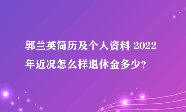 郭兰英简历及个人资料 2022年近况怎么样退休金多少？
