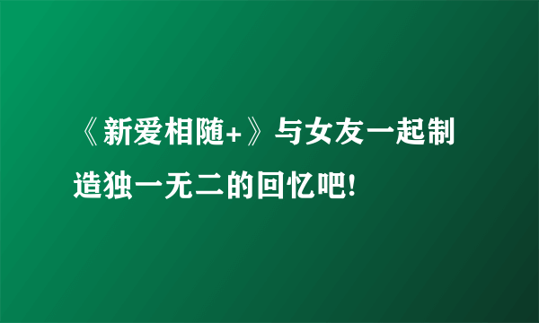 《新爱相随+》与女友一起制造独一无二的回忆吧!