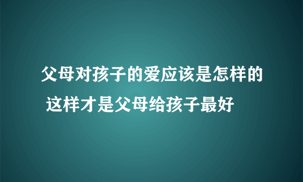 父母对孩子的爱应该是怎样的 这样才是父母给孩子最好