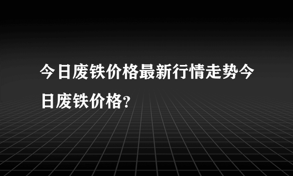 今日废铁价格最新行情走势今日废铁价格？