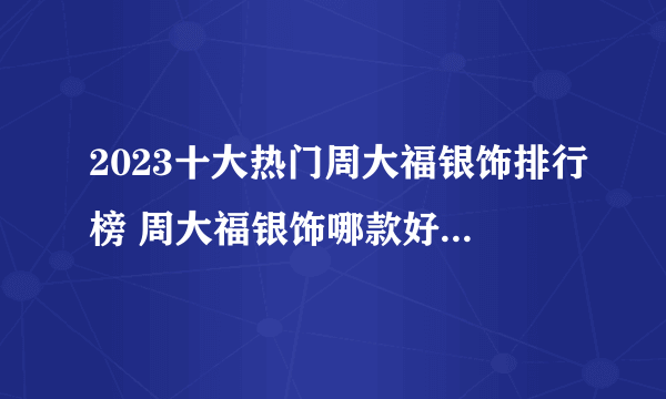 2023十大热门周大福银饰排行榜 周大福银饰哪款好【TOP榜】