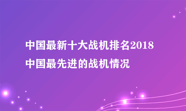 中国最新十大战机排名2018 中国最先进的战机情况