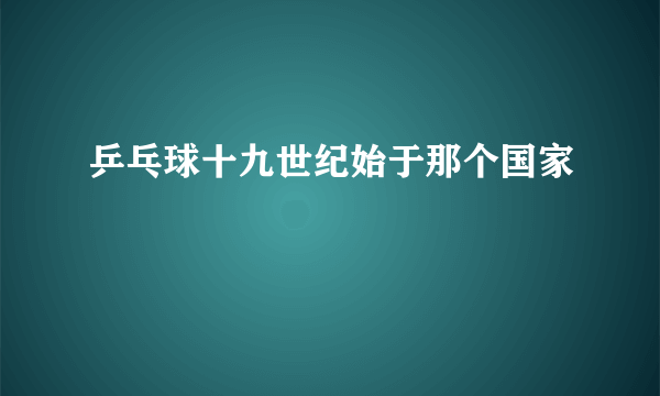 乒乓球十九世纪始于那个国家