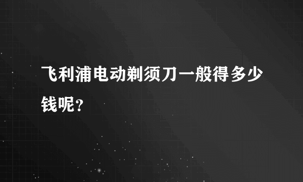 飞利浦电动剃须刀一般得多少钱呢？