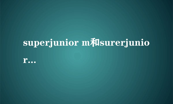 superjunior m和surerjunior 有什么区别