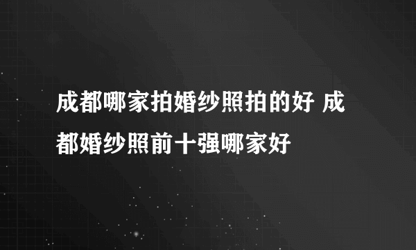成都哪家拍婚纱照拍的好 成都婚纱照前十强哪家好