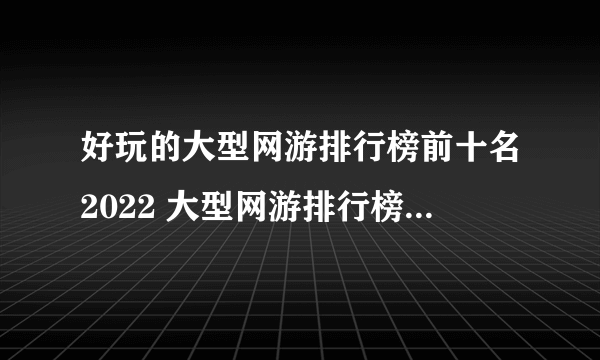 好玩的大型网游排行榜前十名2022 大型网游排行榜前十名网络游戏