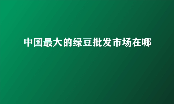 中国最大的绿豆批发市场在哪