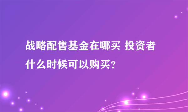 战略配售基金在哪买 投资者什么时候可以购买？