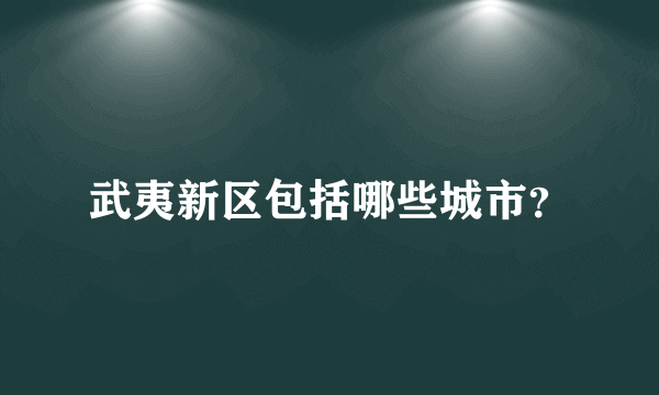 武夷新区包括哪些城市？
