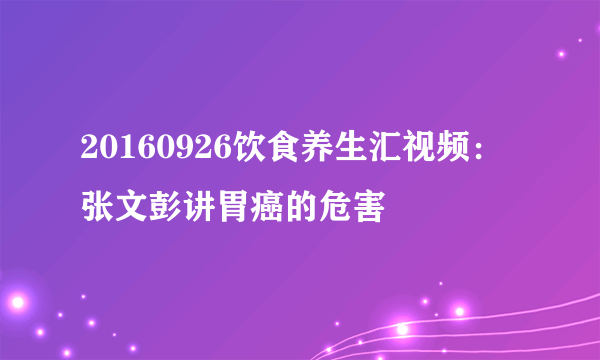 20160926饮食养生汇视频：张文彭讲胃癌的危害