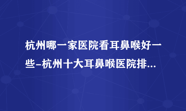 杭州哪一家医院看耳鼻喉好一些-杭州十大耳鼻喉医院排行名单？