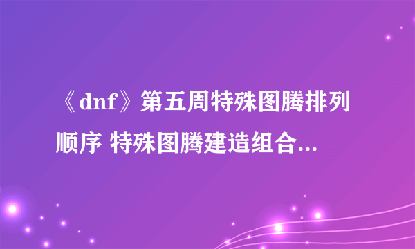 《dnf》第五周特殊图腾排列顺序 特殊图腾建造组合顺序一览