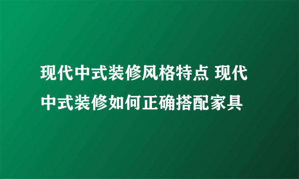现代中式装修风格特点 现代中式装修如何正确搭配家具
