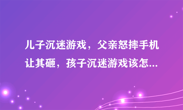 儿子沉迷游戏，父亲怒摔手机让其砸，孩子沉迷游戏该怎么办呢？