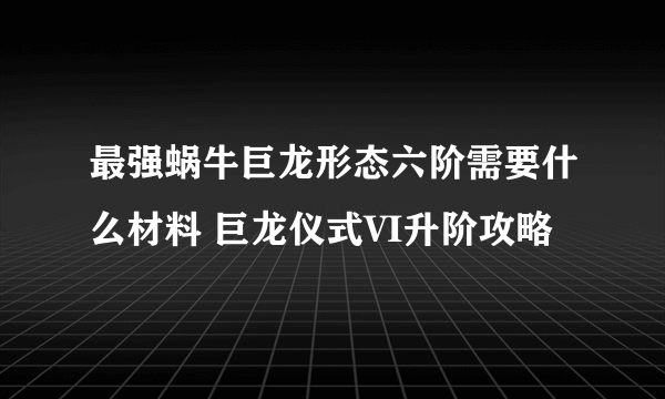 最强蜗牛巨龙形态六阶需要什么材料 巨龙仪式VI升阶攻略