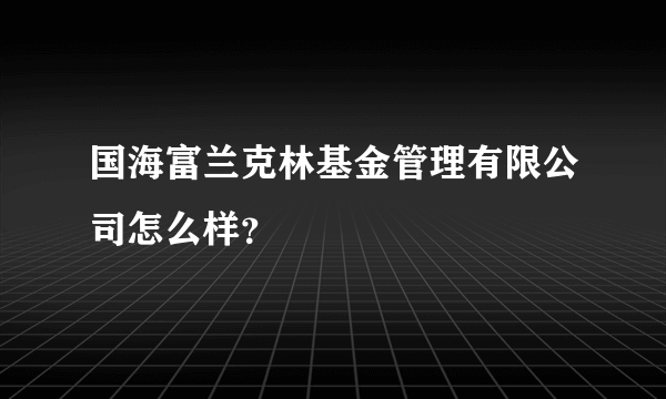 国海富兰克林基金管理有限公司怎么样？
