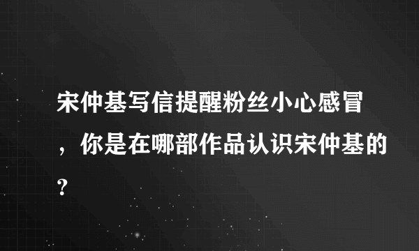 宋仲基写信提醒粉丝小心感冒，你是在哪部作品认识宋仲基的？