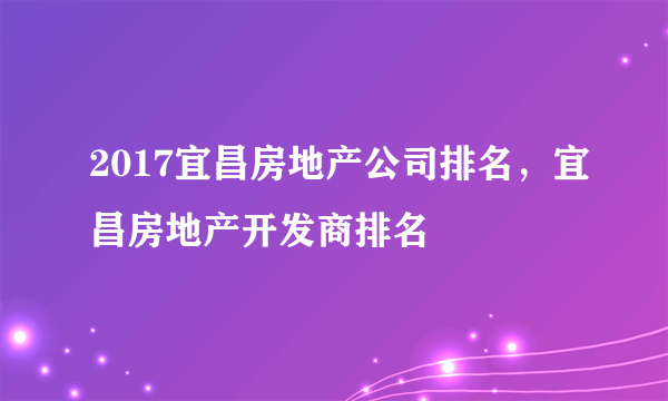 2017宜昌房地产公司排名，宜昌房地产开发商排名