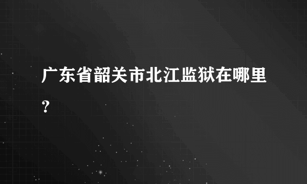 广东省韶关市北江监狱在哪里？