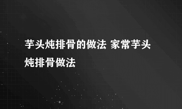 芋头炖排骨的做法 家常芋头炖排骨做法