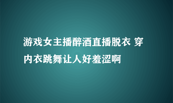 游戏女主播醉酒直播脱衣 穿内衣跳舞让人好羞涩啊
