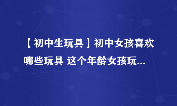 【初中生玩具】初中女孩喜欢哪些玩具 这个年龄女孩玩具送礼攻略