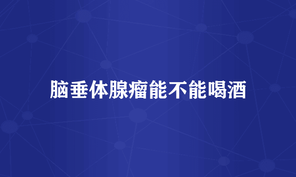 脑垂体腺瘤能不能喝酒