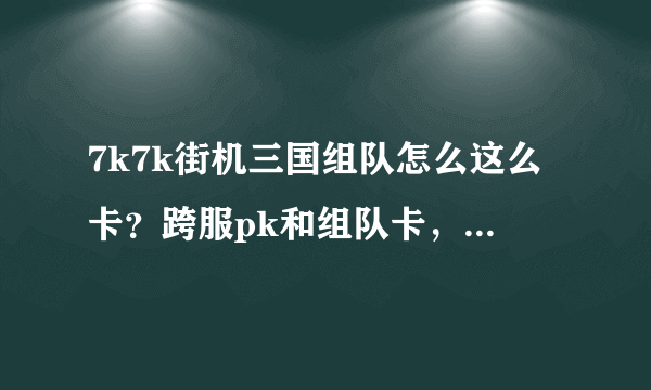 7k7k街机三国组队怎么这么卡？跨服pk和组队卡，单刷不卡，我配置绝对没问题，难道是网速问题，我的