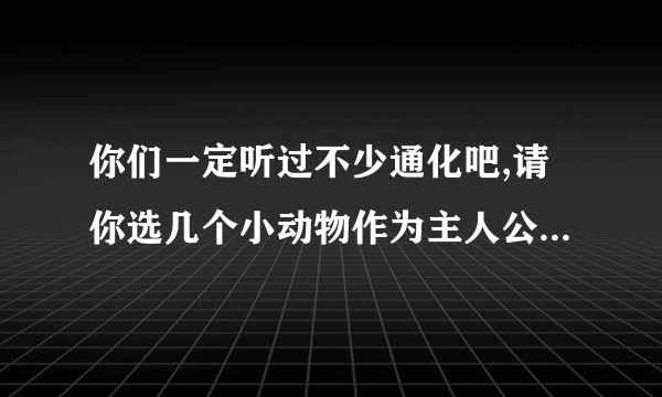 你们一定听过不少通化吧,请你选几个小动物作为主人公编一个小故事