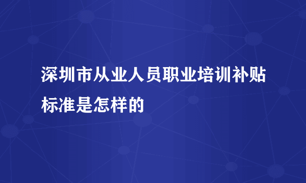 深圳市从业人员职业培训补贴标准是怎样的