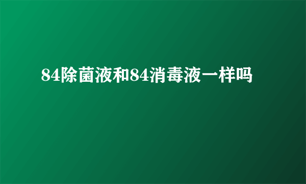 84除菌液和84消毒液一样吗