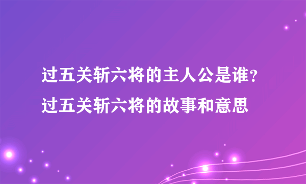 过五关斩六将的主人公是谁？过五关斩六将的故事和意思