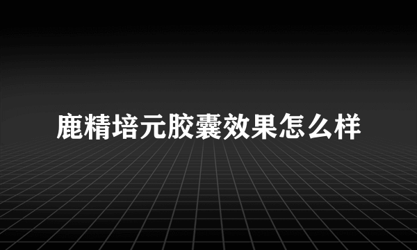 鹿精培元胶囊效果怎么样