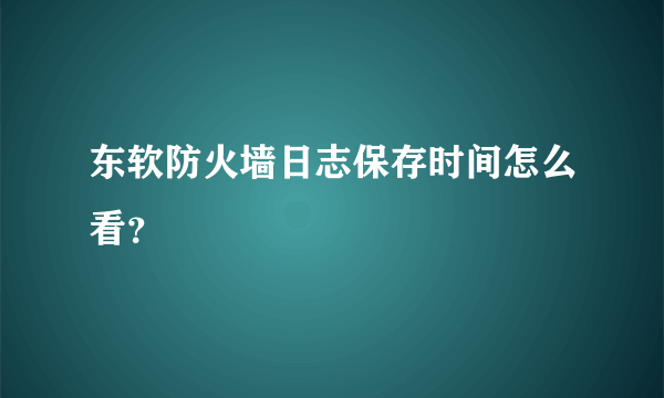 东软防火墙日志保存时间怎么看？