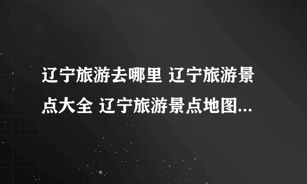 辽宁旅游去哪里 辽宁旅游景点大全 辽宁旅游景点地图【辽宁景点】