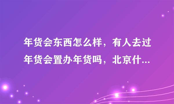 年货会东西怎么样，有人去过年货会置办年货吗，北京什么时候有年货会，在什么地方。