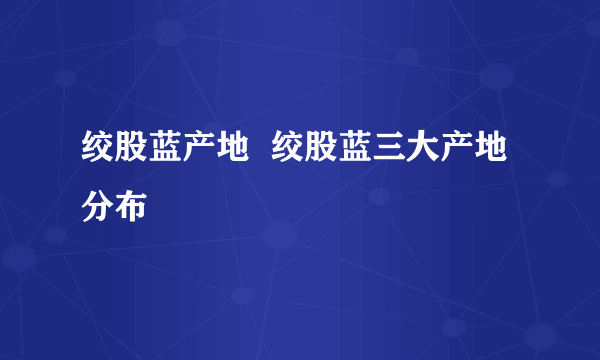 绞股蓝产地  绞股蓝三大产地分布