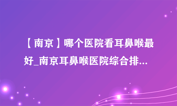 【南京】哪个医院看耳鼻喉最好_南京耳鼻喉医院综合排名榜单？